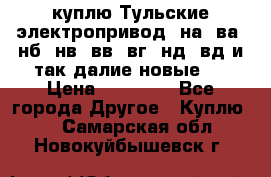 куплю Тульские электропривод  на, ва, нб, нв, вв, вг, нд, вд и так далие новые   › Цена ­ 85 500 - Все города Другое » Куплю   . Самарская обл.,Новокуйбышевск г.